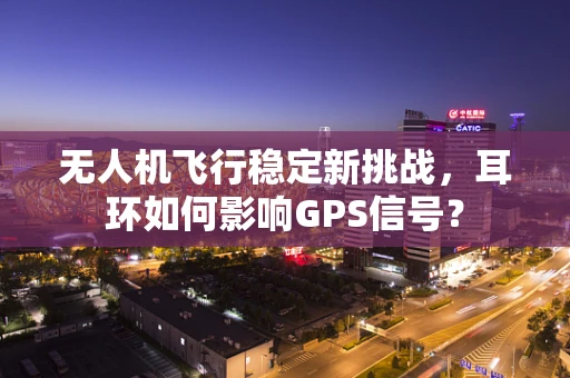 无人机飞行稳定新挑战，耳环如何影响GPS信号？