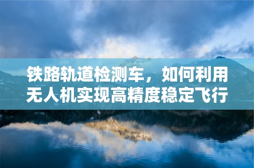 铁路轨道检测车，如何利用无人机实现高精度稳定飞行？