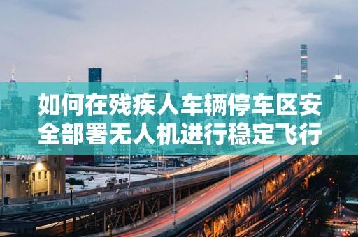 如何在残疾人车辆停车区安全部署无人机进行稳定飞行？