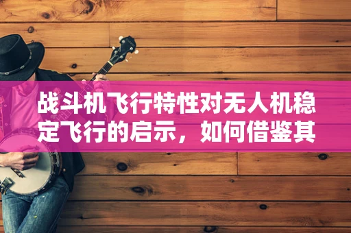 战斗机飞行特性对无人机稳定飞行的启示，如何借鉴其操控技术？