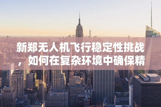 新郑无人机飞行稳定性挑战，如何在复杂环境中确保精准飞行？