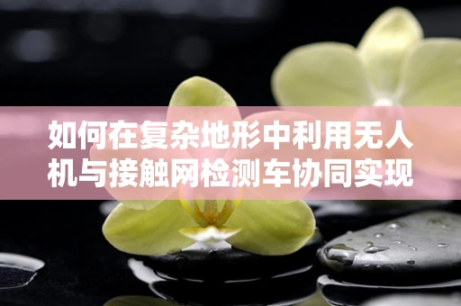 如何在复杂地形中利用无人机与接触网检测车协同实现稳定飞行？