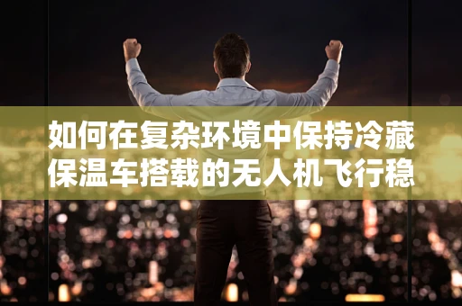 如何在复杂环境中保持冷藏保温车搭载的无人机飞行稳定？