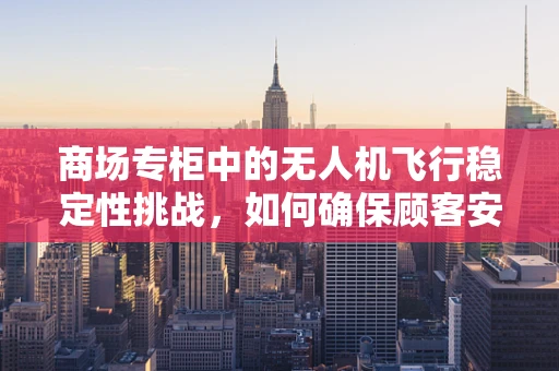 商场专柜中的无人机飞行稳定性挑战，如何确保顾客安全与体验？
