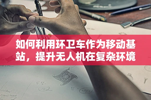 如何利用环卫车作为移动基站，提升无人机在复杂环境下的飞行稳定性？