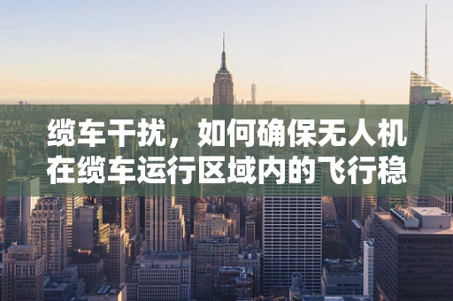 缆车干扰，如何确保无人机在缆车运行区域内的飞行稳定性？