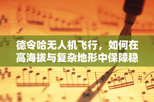 德令哈无人机飞行，如何在高海拔与复杂地形中保障稳定飞行？