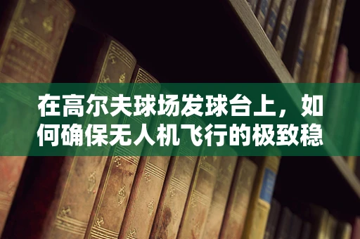 在高尔夫球场发球台上，如何确保无人机飞行的极致稳定？