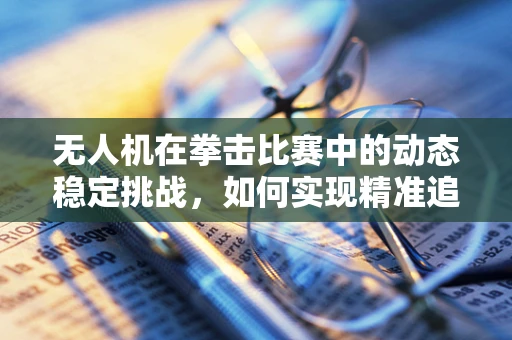 无人机在拳击比赛中的动态稳定挑战，如何实现精准追踪与稳定拍摄？