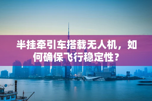 半挂牵引车搭载无人机，如何确保飞行稳定性？