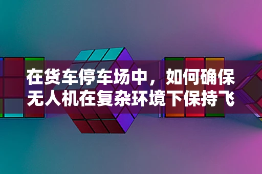 在货车停车场中，如何确保无人机在复杂环境下保持飞行稳定？
