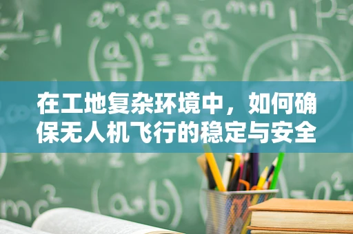 在工地复杂环境中，如何确保无人机飞行的稳定与安全？