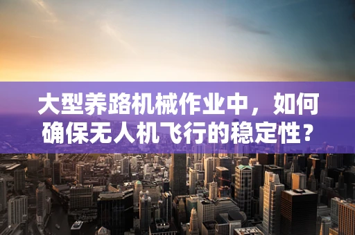 大型养路机械作业中，如何确保无人机飞行的稳定性？