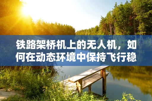 铁路架桥机上的无人机，如何在动态环境中保持飞行稳定？