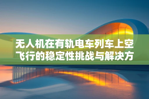 无人机在有轨电车列车上空飞行的稳定性挑战与解决方案