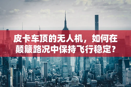 皮卡车顶的无人机，如何在颠簸路况中保持飞行稳定？
