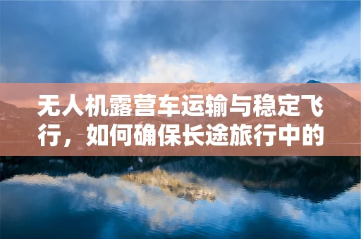 无人机露营车运输与稳定飞行，如何确保长途旅行中的稳定操控？