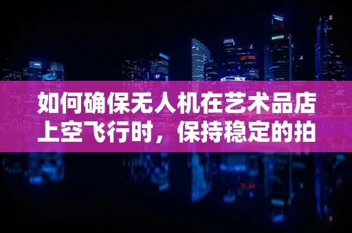 如何确保无人机在艺术品店上空飞行时，保持稳定的拍摄效果？