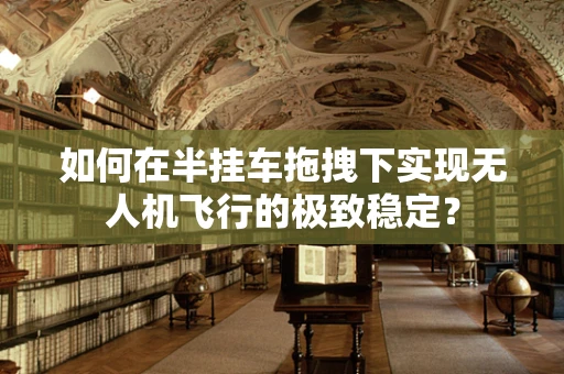 如何在半挂车拖拽下实现无人机飞行的极致稳定？