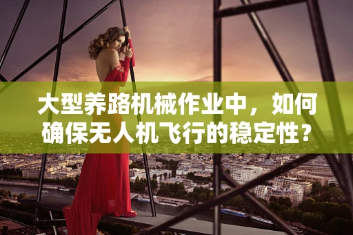 大型养路机械作业中，如何确保无人机飞行的稳定性？