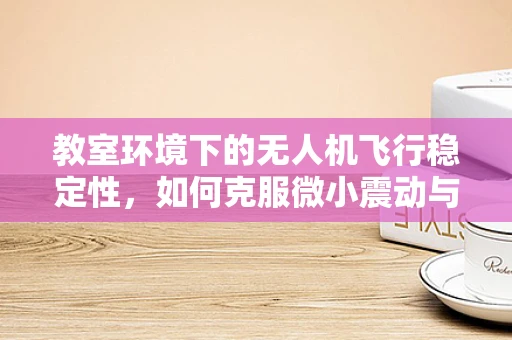教室环境下的无人机飞行稳定性，如何克服微小震动与气流干扰？