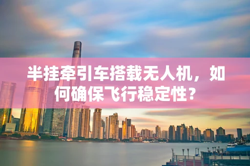 半挂牵引车搭载无人机，如何确保飞行稳定性？