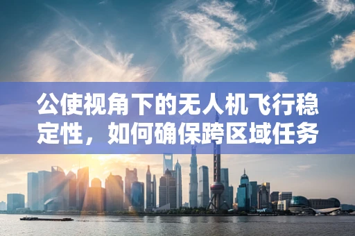 公使视角下的无人机飞行稳定性，如何确保跨区域任务中的精准与安全？