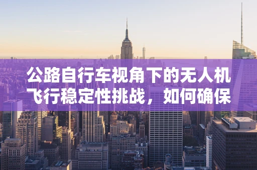 公路自行车视角下的无人机飞行稳定性挑战，如何确保拍摄的流畅与安全？
