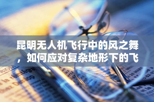昆明无人机飞行中的风之舞，如何应对复杂地形下的飞行稳定挑战？