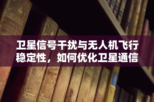 卫星信号干扰与无人机飞行稳定性，如何优化卫星通信链路？