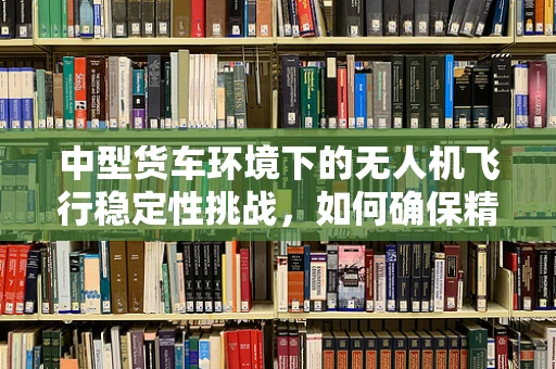 中型货车环境下的无人机飞行稳定性挑战，如何确保精准悬停？