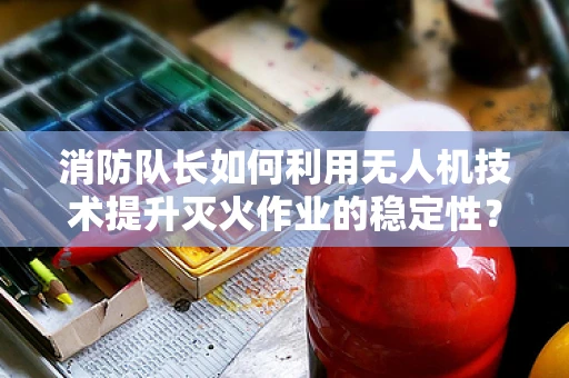 消防队长如何利用无人机技术提升灭火作业的稳定性？