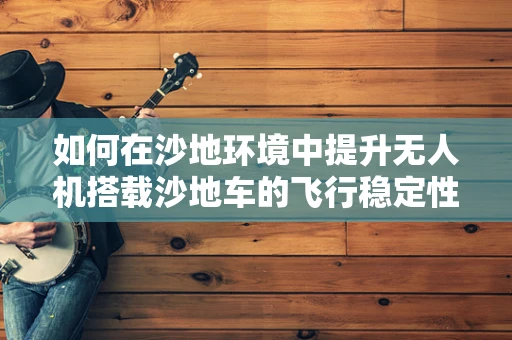 如何在沙地环境中提升无人机搭载沙地车的飞行稳定性？