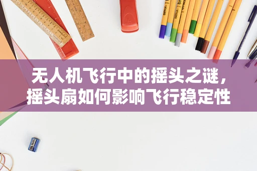 无人机飞行中的摇头之谜，摇头扇如何影响飞行稳定性？