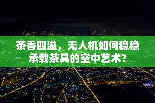 茶香四溢，无人机如何稳稳承载茶具的空中艺术？