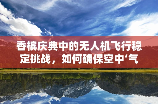 香槟庆典中的无人机飞行稳定挑战，如何确保空中‘气泡’的完美呈现？