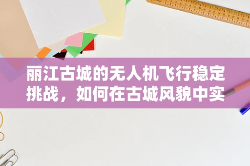 丽江古城的无人机飞行稳定挑战，如何在古城风貌中实现精准导航？