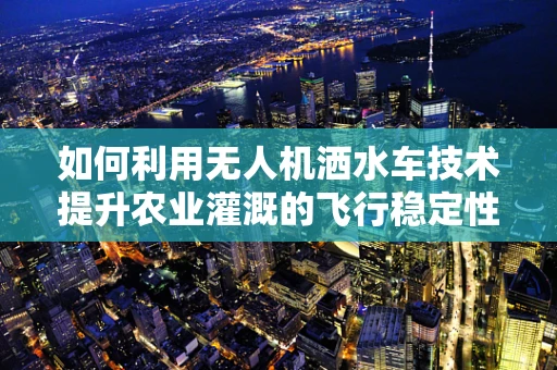 如何利用无人机洒水车技术提升农业灌溉的飞行稳定性？