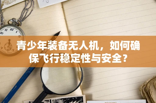 青少年装备无人机，如何确保飞行稳定性与安全？