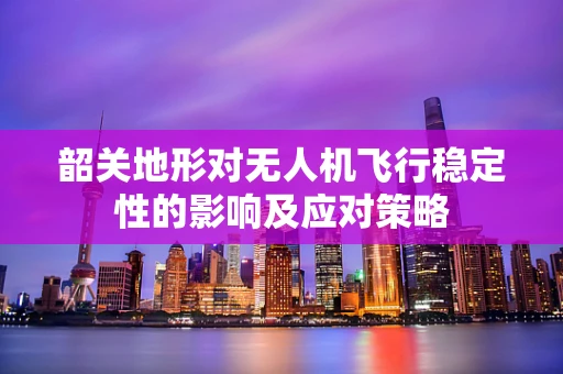 韶关地形对无人机飞行稳定性的影响及应对策略