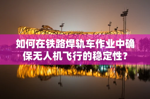 如何在铁路焊轨车作业中确保无人机飞行的稳定性？