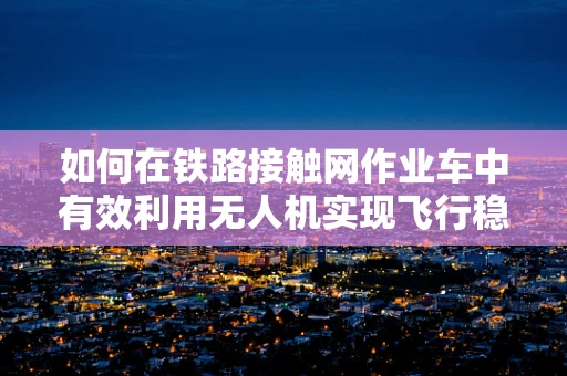 如何在铁路接触网作业车中有效利用无人机实现飞行稳定？