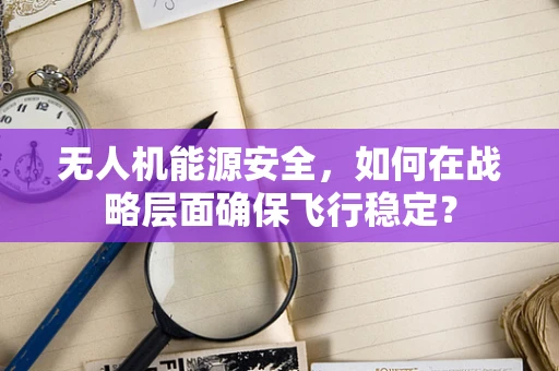 无人机能源安全，如何在战略层面确保飞行稳定？