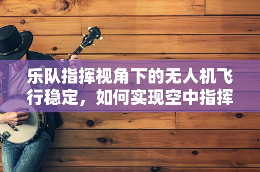 乐队指挥视角下的无人机飞行稳定，如何实现空中指挥的精准与流畅？
