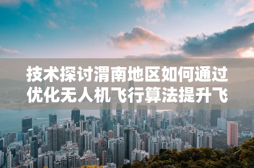 技术探讨渭南地区如何通过优化无人机飞行算法提升飞行稳定性？