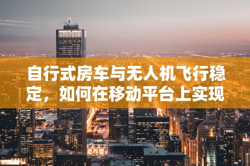 自行式房车与无人机飞行稳定，如何在移动平台上实现精准操控？