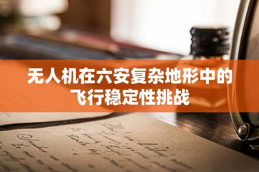 无人机在六安复杂地形中的飞行稳定性挑战