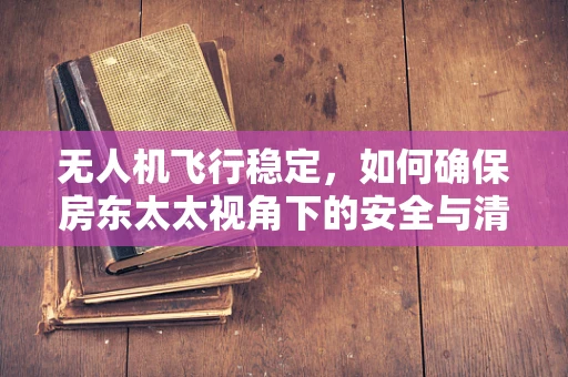 无人机飞行稳定，如何确保房东太太视角下的安全与清晰？