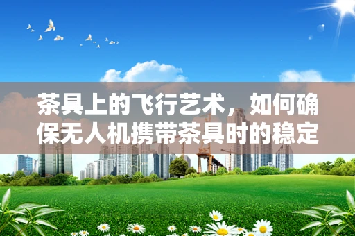 茶具上的飞行艺术，如何确保无人机携带茶具时的稳定飞行？