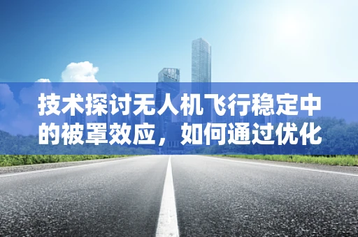 技术探讨无人机飞行稳定中的被罩效应，如何通过优化设计减少干扰？